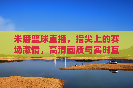 米播篮球直播，指尖上的赛场激情，高清画质与实时互动，让篮球迷的追星之旅更精彩