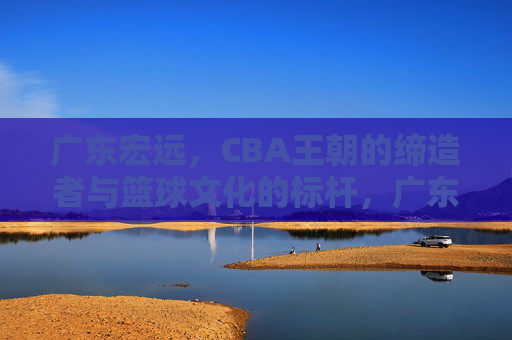 广东宏远,CBA王朝的缔造者与篮球文化的标杆,广东宏远,CBA王朝的缔造者与篮球文化的标杆