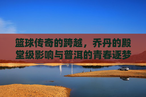 篮球传奇的跨越,乔丹的殿堂级影响与普洱的青春逐梦,篮球传奇的跨越,乔丹殿堂级影响与普洱的青春逐梦