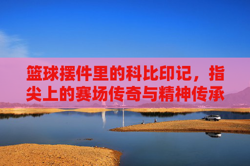 篮球摆件里的科比印记，指尖上的赛场传奇与精神传承