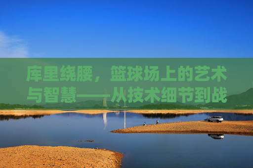 库里绕腰,篮球场上的艺术与智慧——从技术细节到战术价值的深度解析,库里绕腰,篮球场上的艺术与智慧——从技术细节到战术价值的深度解析