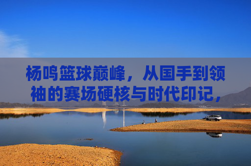 杨鸣篮球巅峰,从国手到领袖的赛场硬核与时代印记,杨鸣篮球巅峰,从国手到领袖的赛场硬核与时代印记