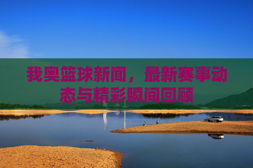 我奥篮球新闻，最新赛事动态与精彩瞬间回顾