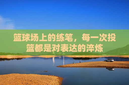 篮球场上的练笔，每一次投篮都是对表达的淬炼