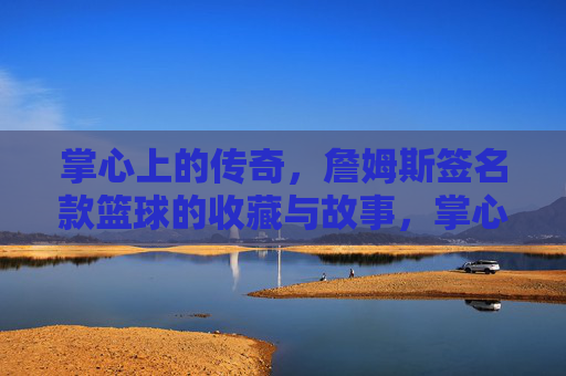 掌心上的传奇,詹姆斯签名款篮球的收藏与故事,掌心上的传奇,詹姆斯签名款篮球的收藏与故事