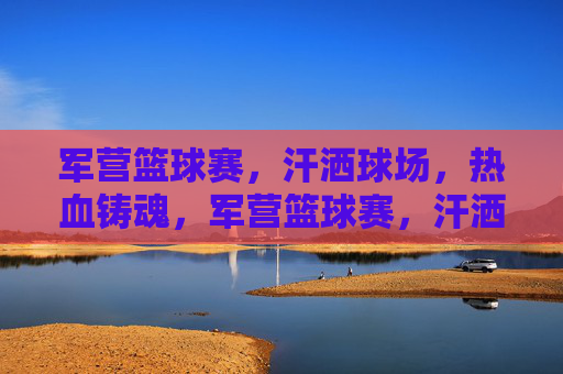军营篮球赛,汗洒球场,热血铸魂,军营篮球赛,汗洒球场,热血铸魂