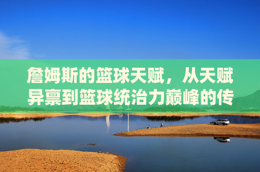 詹姆斯的篮球天赋,从天赋异禀到篮球统治力巅峰的传奇演绎