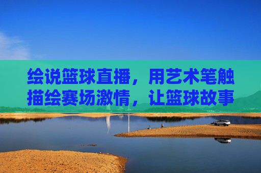 绘说篮球直播，用艺术笔触描绘赛场激情，让篮球故事活起来，绘说篮球直播，用艺术笔触描绘赛场激情，让篮球故事活起来