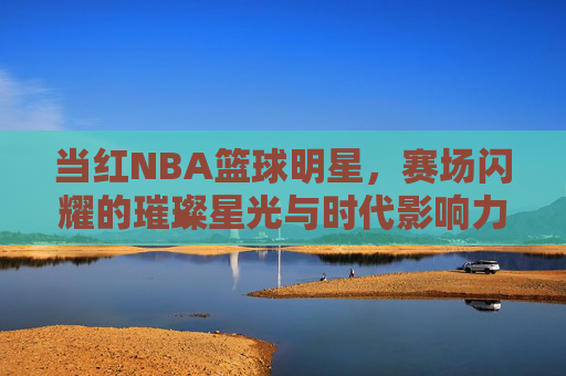 当红NBA篮球明星,赛场闪耀的璀璨星光与时代影响力,当红NBA篮球明星,赛场闪耀的璀璨星光与时代影响力