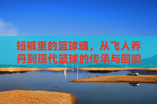 短裤里的篮球魂,从飞人乔丹到现代篮球的传承与回响,短裤里的篮球魂,从飞人乔丹到现代篮球的传承与回响