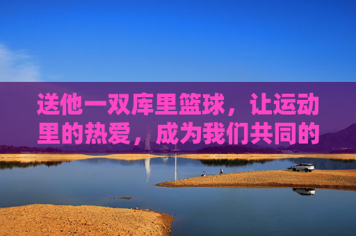 送他一双库里篮球,让运动里的热爱,成为我们共同的记忆,送他一双库里篮球,让运动里的热爱,成为我们共同的记忆
