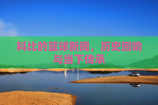 科比的篮球新闻,历史回响与当下传承
