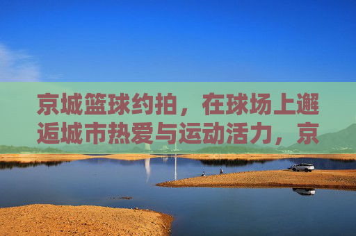 京城篮球约拍，在球场上邂逅城市热爱与运动活力，京城篮球约拍，在球场上邂逅城市热爱与运动活力