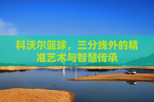 科沃尔篮球,三分线外的精准艺术与智慧传承