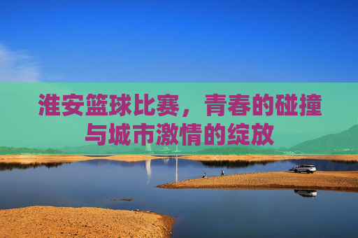 淮安篮球比赛,青春的碰撞与城市激情的绽放