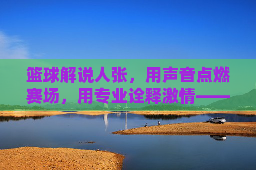 篮球解说人张,用声音点燃赛场,用专业诠释激情——记一位与篮球共舞的活化石解说人
