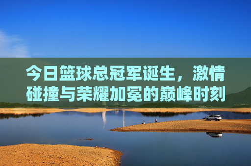 今日篮球总冠军诞生，激情碰撞与荣耀加冕的巅峰时刻，今日篮球总冠军诞生，激情碰撞与荣耀加冕的巅峰时刻