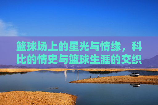篮球场上的星光与情缘，科比的情史与篮球生涯的交织与影响，篮球场上的星光与情缘，科比的情史与篮球生涯的交织影响