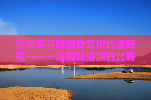 篮球声与啤酒香交织的酒吧夜——一场酣畅淋漓的比赛记忆，篮球声与啤酒香交织的酒吧夜，一场酣畅淋漓的比赛记忆