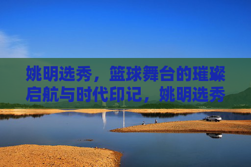 姚明选秀，篮球舞台的璀璨启航与时代印记，姚明选秀，篮球舞台的璀璨启航与时代印记