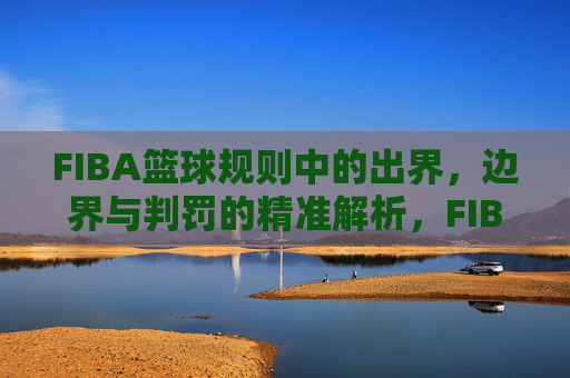 FIBA篮球规则中的出界,边界与判罚的精准解析,FIBA篮球规则,出界、边界与判罚的精准解析