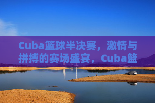 Cuba篮球半决赛,激情与拼搏的赛场盛宴,Cuba篮球半决赛,激情与拼搏的赛场盛宴