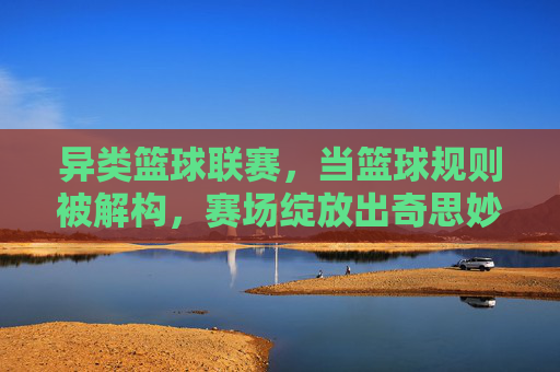 异类篮球联赛，当篮球规则被解构，赛场绽放出奇思妙想的竞技之光，异类篮球联赛，当篮球规则被解构，赛场绽放出奇思妙想的竞技之光