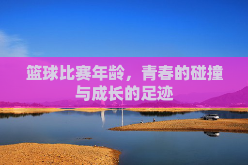 篮球比赛年龄，青春的碰撞与成长的足迹