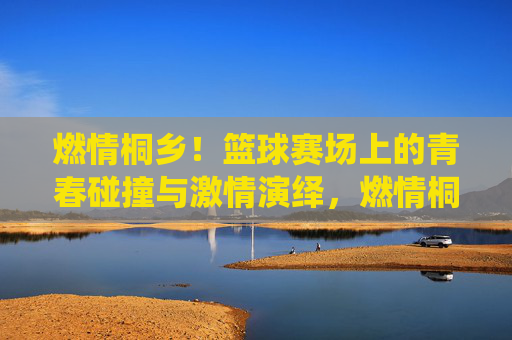 燃情桐乡!篮球赛场上的青春碰撞与激情演绎,燃情桐乡!篮球赛场上的青春碰撞与激情演绎