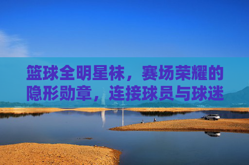 篮球全明星袜,赛场荣耀的隐形勋章,连接球员与球迷的温暖纽带,篮球全明星袜,赛场荣耀的隐形勋章,连接球员与球迷的温暖纽带