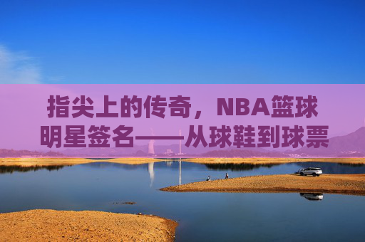 指尖上的传奇,NBA篮球明星签名——从球鞋到球票,每一笔都刻着篮球的热爱与故事,指尖上的传奇,NBA篮球明星签名——从球鞋到球票,每一笔都刻着篮球的热爱与故事