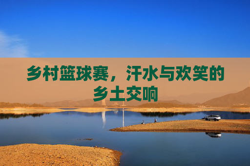 乡村篮球赛，汗水与欢笑的乡土交响