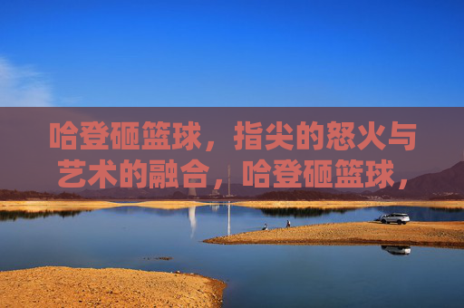 哈登砸篮球,指尖的怒火与艺术的融合,哈登砸篮球,指尖的怒火与艺术的融合