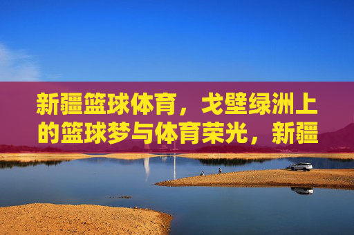 新疆篮球体育，戈壁绿洲上的篮球梦与体育荣光，新疆篮球体育，戈壁绿洲上的篮球梦与体育荣光