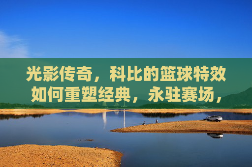 光影传奇，科比的篮球特效如何重塑经典，永驻赛场，光影传奇，科比的篮球特效如何重塑经典，永驻赛场