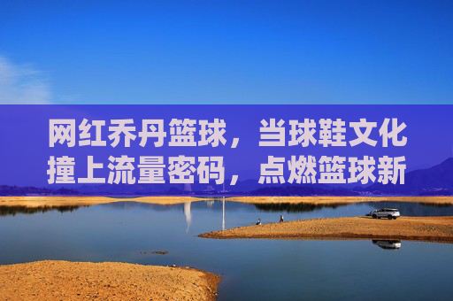 网红乔丹篮球,当球鞋文化撞上流量密码,点燃篮球新潮流