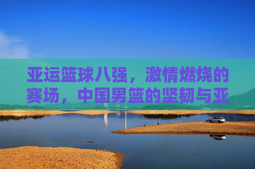 亚运篮球八强,激情燃烧的赛场,中国男篮的坚韧与亚洲篮球的多元风采