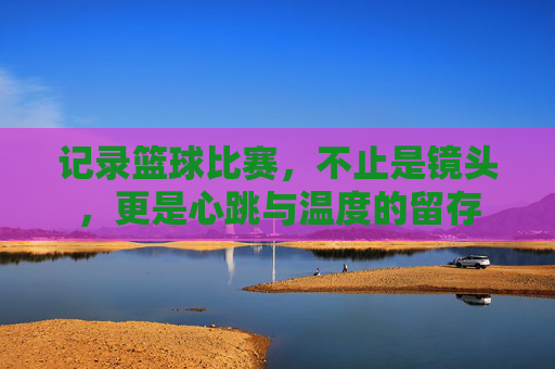 记录篮球比赛,不止是镜头,更是心跳与温度的留存