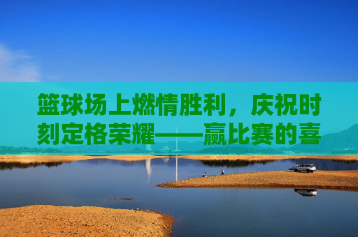 篮球场上燃情胜利,庆祝时刻定格荣耀——赢比赛的喜悦与激情,篮球场上燃情胜利,庆祝时刻定格荣耀——赢比赛的喜悦与激情