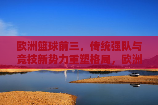 欧洲篮球前三,传统强队与竞技新势力重塑格局,欧洲篮球前三,传统强队与竞技新势力重塑格局