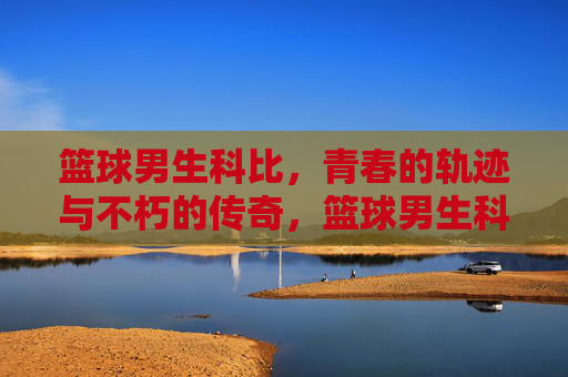 篮球男生科比,青春的轨迹与不朽的传奇,篮球男生科比,青春的轨迹与不朽的传奇