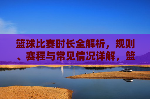 篮球比赛时长全解析,规则、赛程与常见情况详解,篮球比赛时长全解析,规则、赛程与常见情况详解