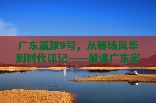 广东篮球9号,从赛场风华到时代印记——解读广东宏远队9号背后的精神图腾,广东篮球9号,从赛场风华到时代印记——解读广东宏远队9号背后的精神图腾