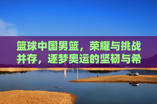 篮球中国男篮，荣耀与挑战并存，逐梦奥运的坚韧与希望，中国男篮，荣耀与挑战并存 逐梦奥运的坚韧与希望