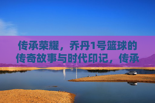 传承荣耀,乔丹1号篮球的传奇故事与时代印记,传承荣耀,乔丹1号篮球的传奇故事与时代印记