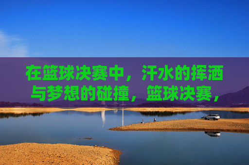在篮球决赛中,汗水的挥洒与梦想的碰撞,篮球决赛,汗水与梦想的激烈碰撞