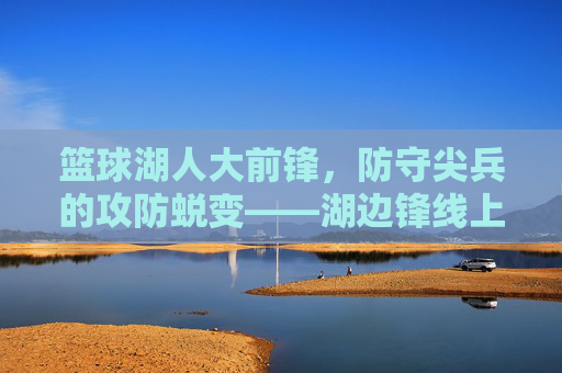 篮球湖人大前锋，防守尖兵的攻防蜕变——湖边锋线上的传奇与传承，篮球湖人大前锋，防守尖兵的攻防蜕变——湖边锋线上的传奇与传承