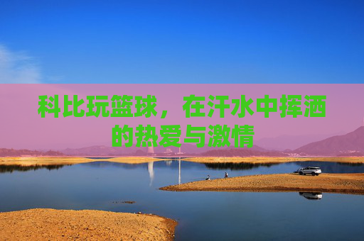 科比玩篮球，在汗水中挥洒的热爱与激情