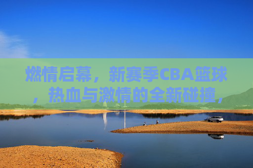 燃情启幕,新赛季CBA篮球,热血与激情的全新碰撞,燃情启幕,新赛季CBA篮球,热血与激情的全新碰撞