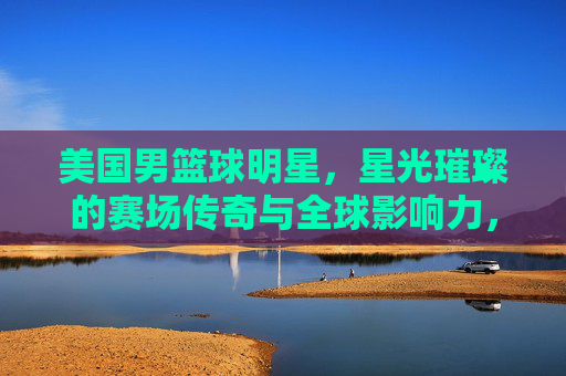 美国男篮球明星,星光璀璨的赛场传奇与全球影响力,美国男篮球明星,星光璀璨的赛场传奇与全球影响力